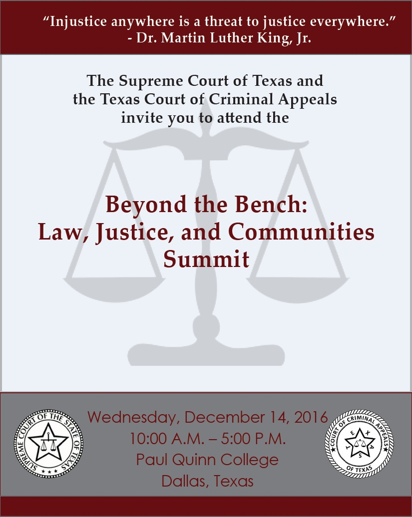 "Injustice anywhere is a threat to justice everywhere." - Dr. Martin Luther King, Jr. The Supreme Court of Texas and the Texas Court of Criminal Appeals invite you to attend the Beyond the Bench: Law, Justice, and Communities
Summit. Wednesday, December 14, 2016, 10:00 A.M. - 5:00 P.M., Paul Quinn College, Dallas, Texas